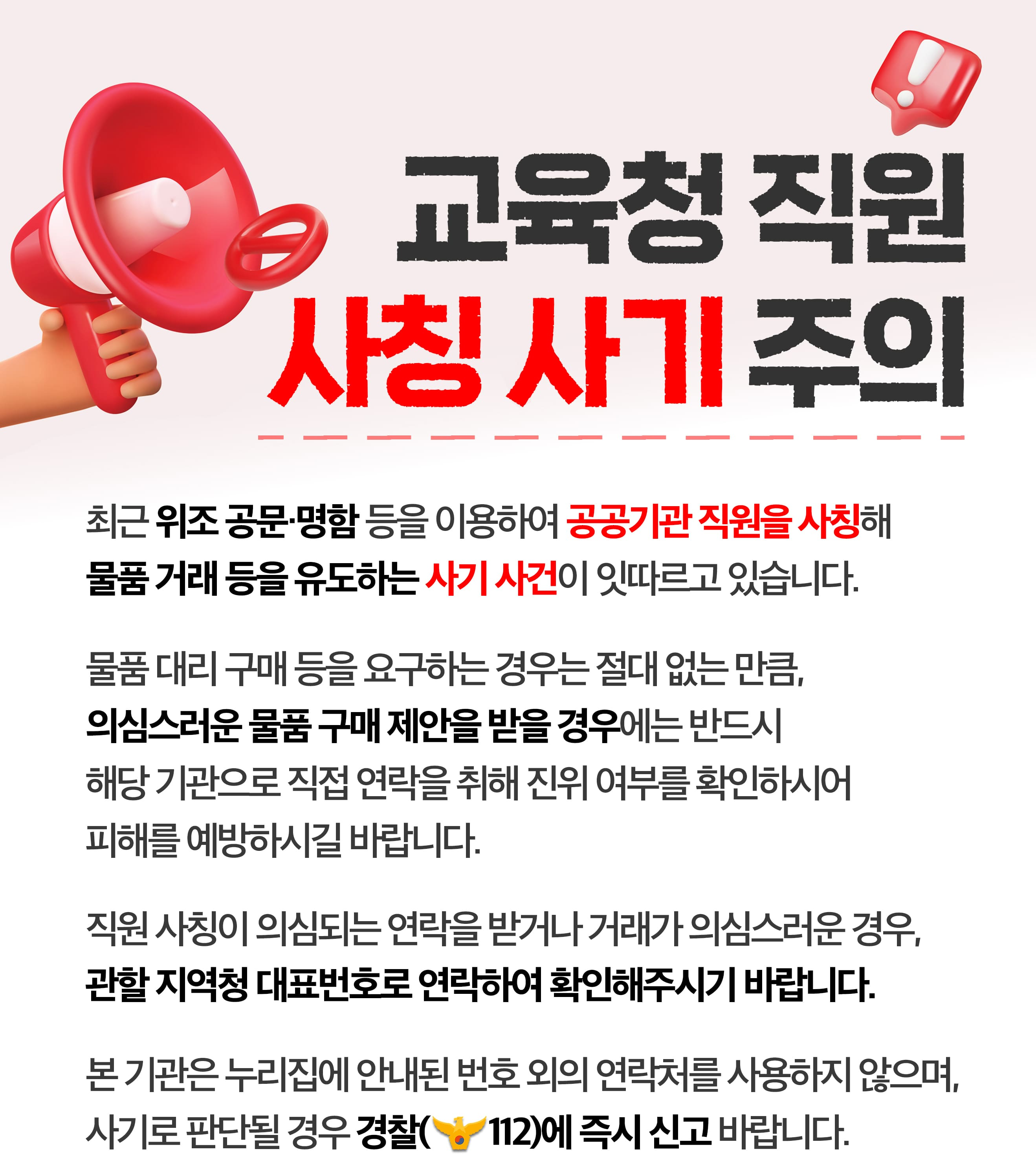 교육청 직원 사칭 사기 주의 최근 위조 공문·명함 등을 이용하여 공공기관 직원을 사칭해 물품 거래 등을 유도하는 사기 사건이 잇따르고 있습니다. 물품 대리 구매 등을 요구하는 경우는 절대 없는 만큼, 의심스러운 물품 구매 제안을 받을 경우에는 반드시 해당 기관으로 직접 연락을 취해 진위 여부를 확인하시어 피해를 예방하시길 바랍니다. 직원 사칭이 의심되는 연락을 받거나 거래가 의심스러운 경우, 관할 지역청 대표번호로 연락하여 확인해주시기 바랍니다. 본 기관은 누리집에 안내된 번호 외의 연락처를 사용하지 않으며, 사기로 판단될 경우 경찰(112)에 즉시 신고 바랍니다. 자율 균형 미래 경기도교육청
